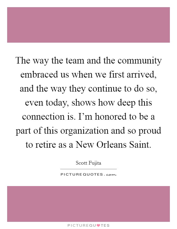 The way the team and the community embraced us when we first arrived, and the way they continue to do so, even today, shows how deep this connection is. I'm honored to be a part of this organization and so proud to retire as a New Orleans Saint. Picture Quote #1