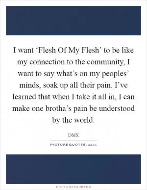 I want ‘Flesh Of My Flesh’ to be like my connection to the community, I want to say what’s on my peoples’ minds, soak up all their pain. I’ve learned that when I take it all in, I can make one brotha’s pain be understood by the world Picture Quote #1
