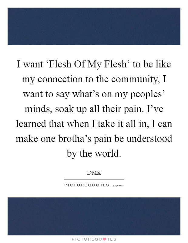 I want ‘Flesh Of My Flesh' to be like my connection to the community, I want to say what's on my peoples' minds, soak up all their pain. I've learned that when I take it all in, I can make one brotha's pain be understood by the world. Picture Quote #1