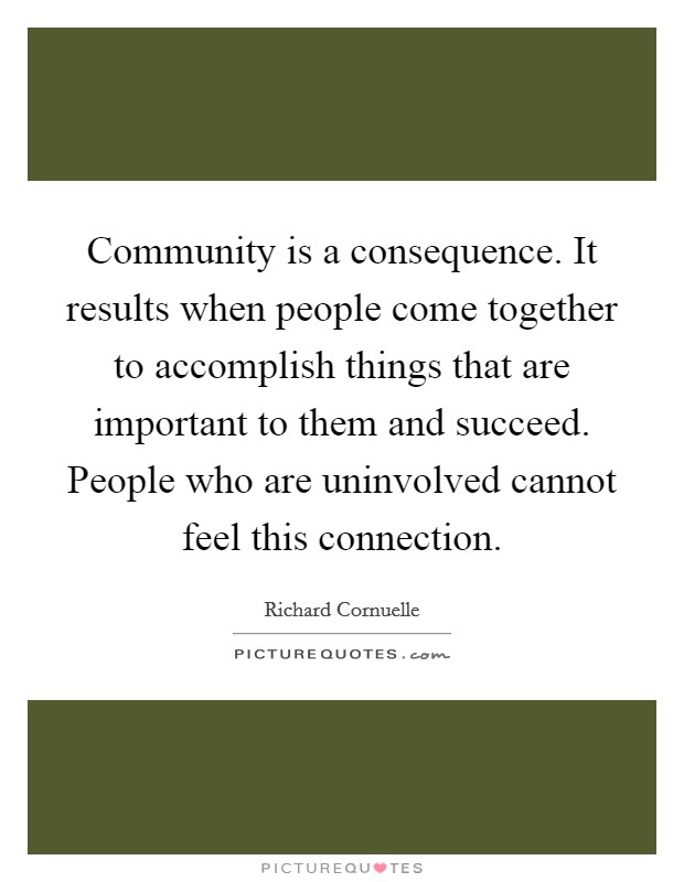 Community is a consequence. It results when people come together to accomplish things that are important to them and succeed. People who are uninvolved cannot feel this connection. Picture Quote #1
