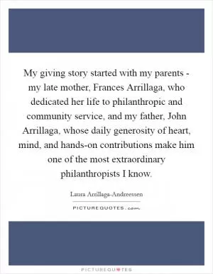 My giving story started with my parents - my late mother, Frances Arrillaga, who dedicated her life to philanthropic and community service, and my father, John Arrillaga, whose daily generosity of heart, mind, and hands-on contributions make him one of the most extraordinary philanthropists I know Picture Quote #1