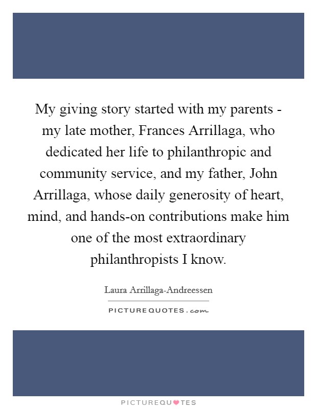 My giving story started with my parents - my late mother, Frances Arrillaga, who dedicated her life to philanthropic and community service, and my father, John Arrillaga, whose daily generosity of heart, mind, and hands-on contributions make him one of the most extraordinary philanthropists I know. Picture Quote #1