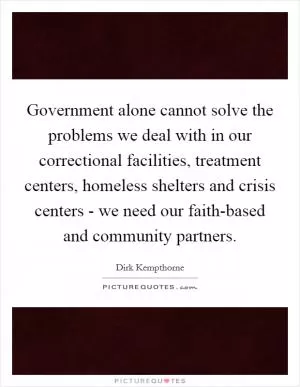 Government alone cannot solve the problems we deal with in our correctional facilities, treatment centers, homeless shelters and crisis centers - we need our faith-based and community partners Picture Quote #1