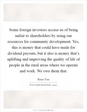 Some foreign investors accuse us of being unfair to shareholders by using our resources for community development. Yes, this is money that could have made for dividend payouts, but it also is money that’s uplifting and improving the quality of life of people in the rural areas where we operate and work. We owe them that Picture Quote #1