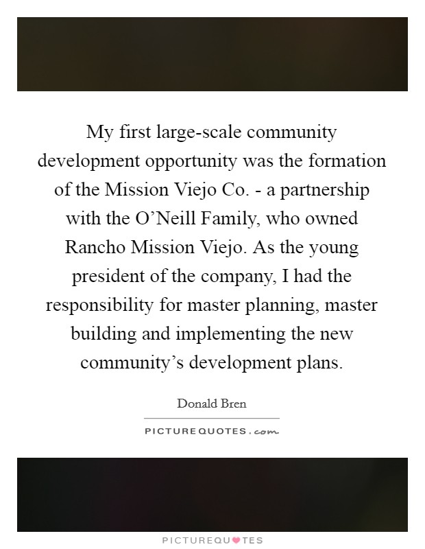 My first large-scale community development opportunity was the formation of the Mission Viejo Co. - a partnership with the O'Neill Family, who owned Rancho Mission Viejo. As the young president of the company, I had the responsibility for master planning, master building and implementing the new community's development plans. Picture Quote #1