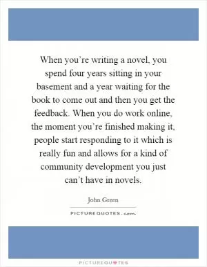 When you’re writing a novel, you spend four years sitting in your basement and a year waiting for the book to come out and then you get the feedback. When you do work online, the moment you’re finished making it, people start responding to it which is really fun and allows for a kind of community development you just can’t have in novels Picture Quote #1