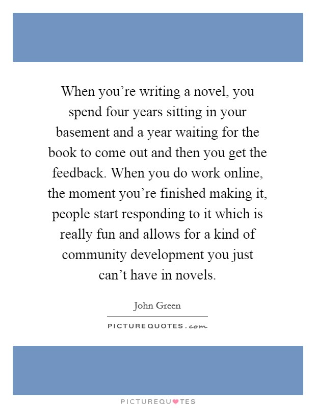 When you're writing a novel, you spend four years sitting in your basement and a year waiting for the book to come out and then you get the feedback. When you do work online, the moment you're finished making it, people start responding to it which is really fun and allows for a kind of community development you just can't have in novels. Picture Quote #1