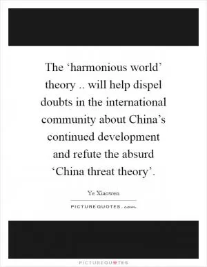 The ‘harmonious world’ theory .. will help dispel doubts in the international community about China’s continued development and refute the absurd ‘China threat theory’ Picture Quote #1