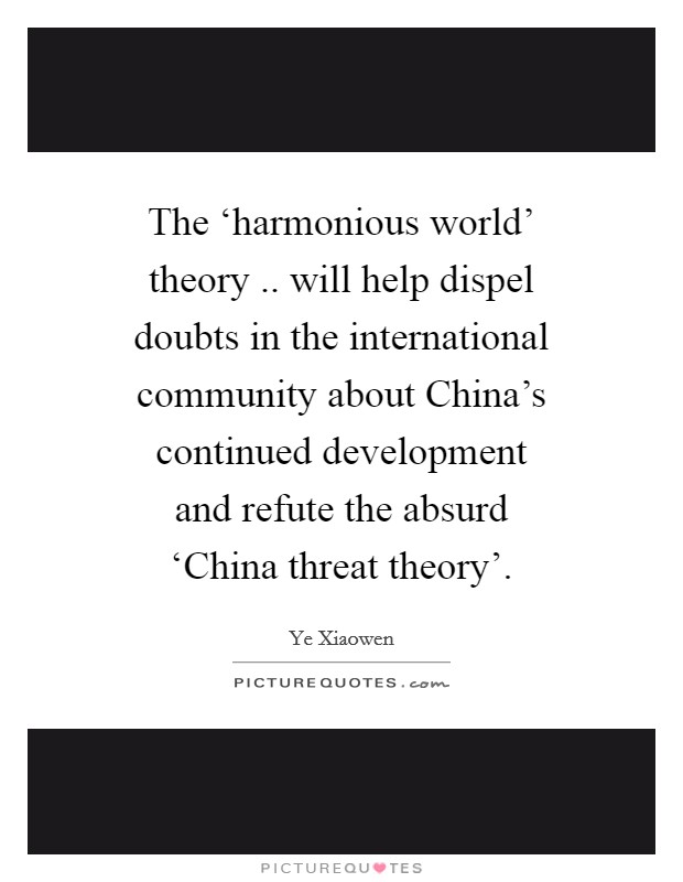 The ‘harmonious world' theory .. will help dispel doubts in the international community about China's continued development and refute the absurd ‘China threat theory'. Picture Quote #1