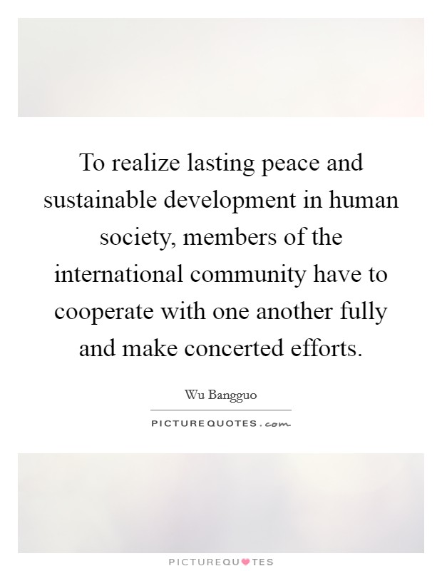To realize lasting peace and sustainable development in human society, members of the international community have to cooperate with one another fully and make concerted efforts. Picture Quote #1