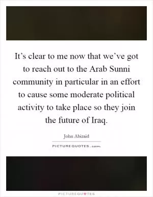It’s clear to me now that we’ve got to reach out to the Arab Sunni community in particular in an effort to cause some moderate political activity to take place so they join the future of Iraq Picture Quote #1