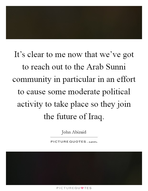 It's clear to me now that we've got to reach out to the Arab Sunni community in particular in an effort to cause some moderate political activity to take place so they join the future of Iraq. Picture Quote #1