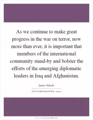 As we continue to make great progress in the war on terror, now more than ever, it is important that members of the international community stand-by and bolster the efforts of the emerging diplomatic leaders in Iraq and Afghanistan Picture Quote #1