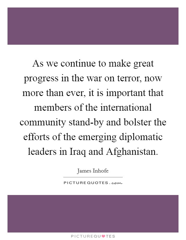 As we continue to make great progress in the war on terror, now more than ever, it is important that members of the international community stand-by and bolster the efforts of the emerging diplomatic leaders in Iraq and Afghanistan. Picture Quote #1