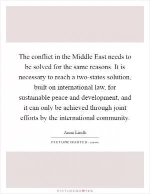 The conflict in the Middle East needs to be solved for the same reasons. It is necessary to reach a two-states solution, built on international law, for sustainable peace and development, and it can only be achieved through joint efforts by the international community Picture Quote #1