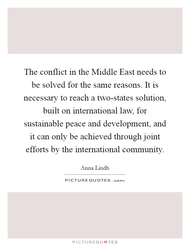 The conflict in the Middle East needs to be solved for the same reasons. It is necessary to reach a two-states solution, built on international law, for sustainable peace and development, and it can only be achieved through joint efforts by the international community. Picture Quote #1