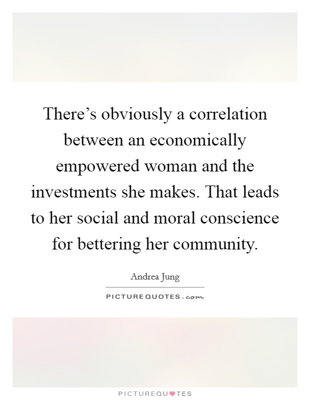 There's obviously a correlation between an economically empowered woman and the investments she makes. That leads to her social and moral conscience for bettering her community. Picture Quote #1