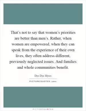That’s not to say that women’s priorities are better than men’s. Rather, when women are empowered, when they can speak from the experience of their own lives, they often address different, previously neglected issues. And families and whole communities benefit Picture Quote #1
