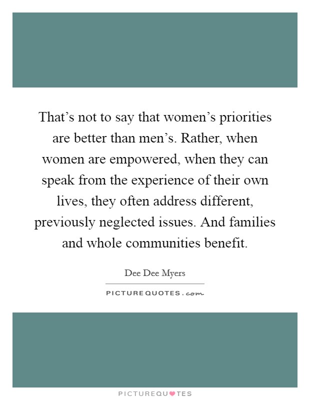That's not to say that women's priorities are better than men's. Rather, when women are empowered, when they can speak from the experience of their own lives, they often address different, previously neglected issues. And families and whole communities benefit. Picture Quote #1