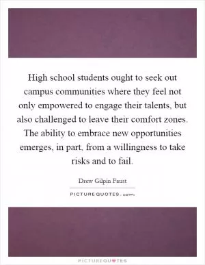 High school students ought to seek out campus communities where they feel not only empowered to engage their talents, but also challenged to leave their comfort zones. The ability to embrace new opportunities emerges, in part, from a willingness to take risks and to fail Picture Quote #1