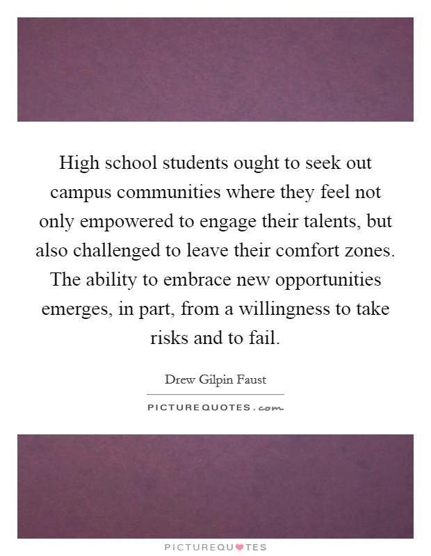 High school students ought to seek out campus communities where they feel not only empowered to engage their talents, but also challenged to leave their comfort zones. The ability to embrace new opportunities emerges, in part, from a willingness to take risks and to fail. Picture Quote #1