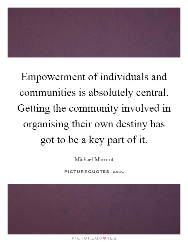 Empowerment of individuals and communities is absolutely central. Getting the community involved in organising their own destiny has got to be a key part of it. Picture Quote #1