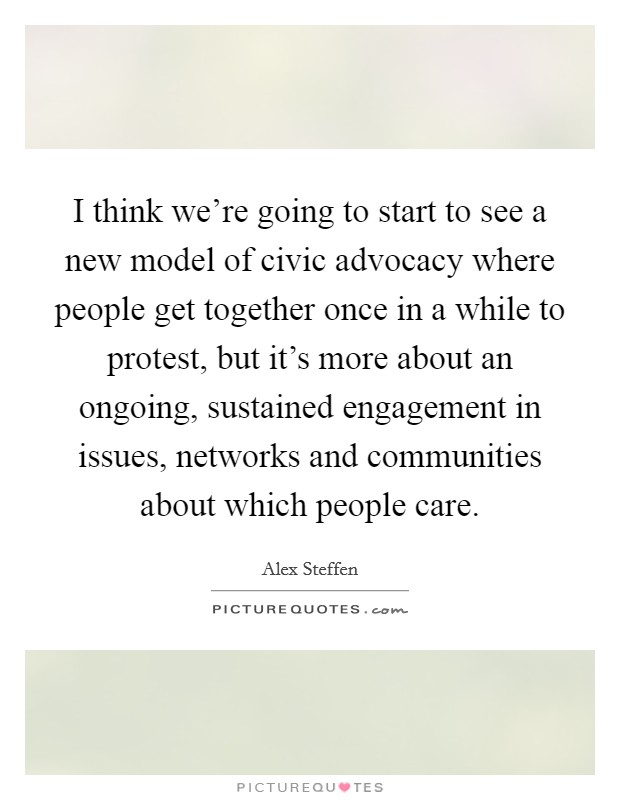 I think we're going to start to see a new model of civic advocacy where people get together once in a while to protest, but it's more about an ongoing, sustained engagement in issues, networks and communities about which people care. Picture Quote #1