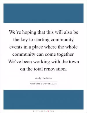 We’re hoping that this will also be the key to starting community events in a place where the whole community can come together. We’ve been working with the town on the total renovation Picture Quote #1