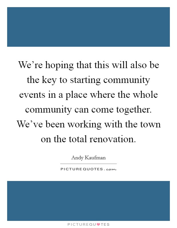 We're hoping that this will also be the key to starting community events in a place where the whole community can come together. We've been working with the town on the total renovation. Picture Quote #1