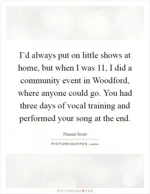 I’d always put on little shows at home, but when I was 11, I did a community event in Woodford, where anyone could go. You had three days of vocal training and performed your song at the end Picture Quote #1