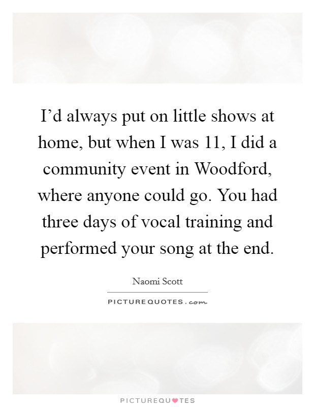 I'd always put on little shows at home, but when I was 11, I did a community event in Woodford, where anyone could go. You had three days of vocal training and performed your song at the end. Picture Quote #1
