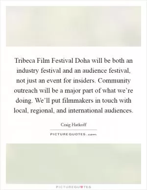 Tribeca Film Festival Doha will be both an industry festival and an audience festival, not just an event for insiders. Community outreach will be a major part of what we’re doing. We’ll put filmmakers in touch with local, regional, and international audiences Picture Quote #1