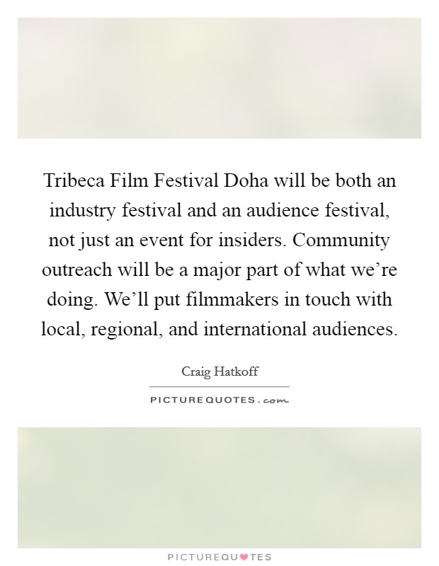 Tribeca Film Festival Doha will be both an industry festival and an audience festival, not just an event for insiders. Community outreach will be a major part of what we're doing. We'll put filmmakers in touch with local, regional, and international audiences. Picture Quote #1