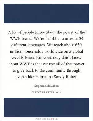 A lot of people know about the power of the WWE brand. We’re in 145 countries in 30 different languages. We reach about 650 million households worldwide on a global weekly basis. But what they don’t know about WWE is that we use all of that power to give back to the community through events like Hurricane Sandy Relief Picture Quote #1