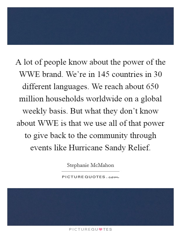 A lot of people know about the power of the WWE brand. We're in 145 countries in 30 different languages. We reach about 650 million households worldwide on a global weekly basis. But what they don't know about WWE is that we use all of that power to give back to the community through events like Hurricane Sandy Relief. Picture Quote #1