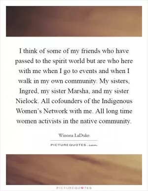 I think of some of my friends who have passed to the spirit world but are who here with me when I go to events and when I walk in my own community. My sisters, Ingred, my sister Marsha, and my sister Nielock. All cofounders of the Indigenous Women’s Network with me. All long time women activists in the native community Picture Quote #1