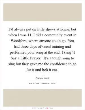 I’d always put on little shows at home, but when I was 11, I did a community event in Woodford, where anyone could go. You had three days of vocal training and performed your song at the end. I sang ‘I Say a Little Prayer.’ It’s a tough song to sing but they gave me the confidence to go for it and belt it out Picture Quote #1