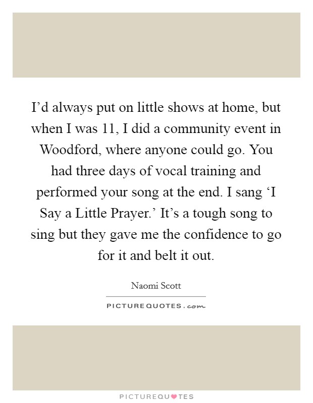 I'd always put on little shows at home, but when I was 11, I did a community event in Woodford, where anyone could go. You had three days of vocal training and performed your song at the end. I sang ‘I Say a Little Prayer.' It's a tough song to sing but they gave me the confidence to go for it and belt it out. Picture Quote #1