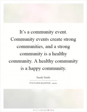 It’s a community event. Community events create strong communities, and a strong community is a healthy community. A healthy community is a happy community Picture Quote #1