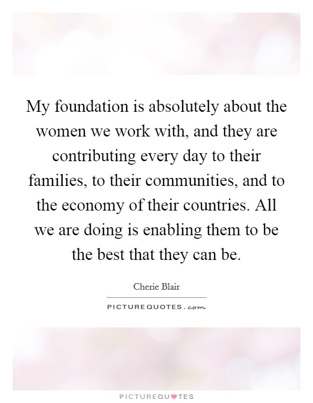 My foundation is absolutely about the women we work with, and they are contributing every day to their families, to their communities, and to the economy of their countries. All we are doing is enabling them to be the best that they can be. Picture Quote #1