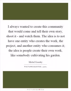 I always wanted to create this community that would come and tell their own story, shoot it - and watch them. The idea is to not have one entity who creates the work, the project, and another entity who consumes it; the idea is people create their own work, like somebody cultivating his garden Picture Quote #1