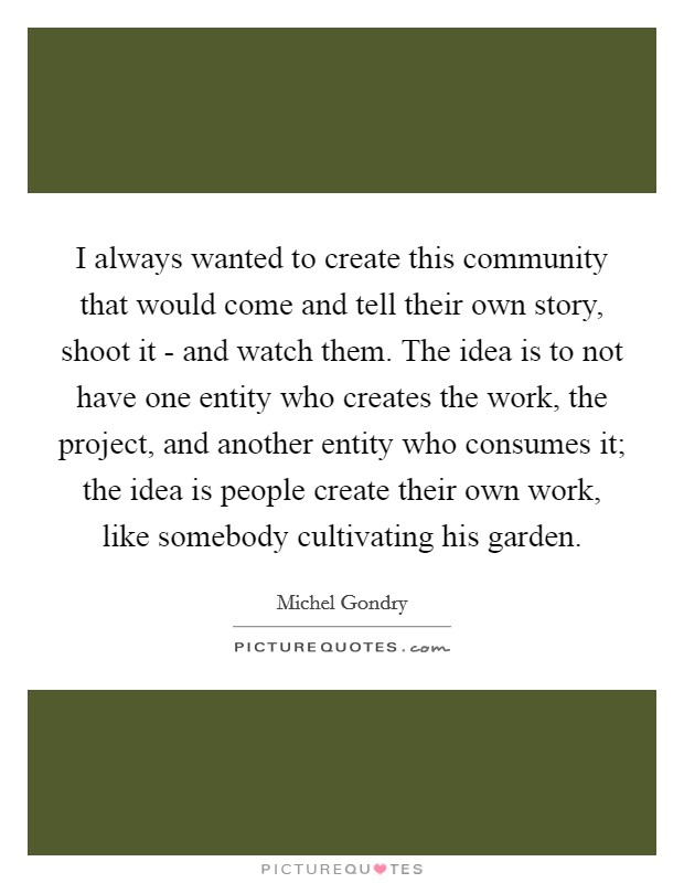 I always wanted to create this community that would come and tell their own story, shoot it - and watch them. The idea is to not have one entity who creates the work, the project, and another entity who consumes it; the idea is people create their own work, like somebody cultivating his garden. Picture Quote #1