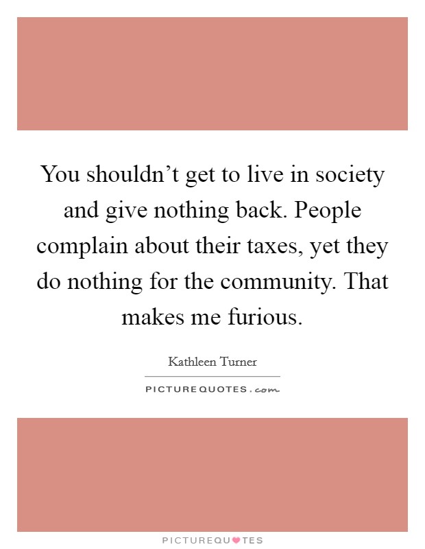 You shouldn't get to live in society and give nothing back. People complain about their taxes, yet they do nothing for the community. That makes me furious. Picture Quote #1