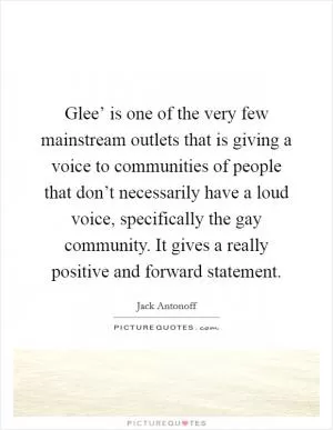 Glee’ is one of the very few mainstream outlets that is giving a voice to communities of people that don’t necessarily have a loud voice, specifically the gay community. It gives a really positive and forward statement Picture Quote #1