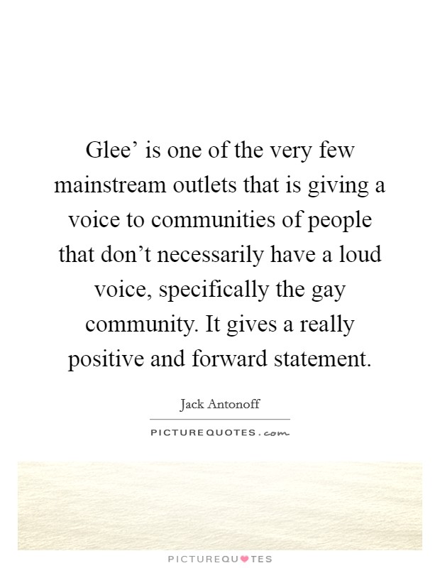 Glee' is one of the very few mainstream outlets that is giving a voice to communities of people that don't necessarily have a loud voice, specifically the gay community. It gives a really positive and forward statement. Picture Quote #1