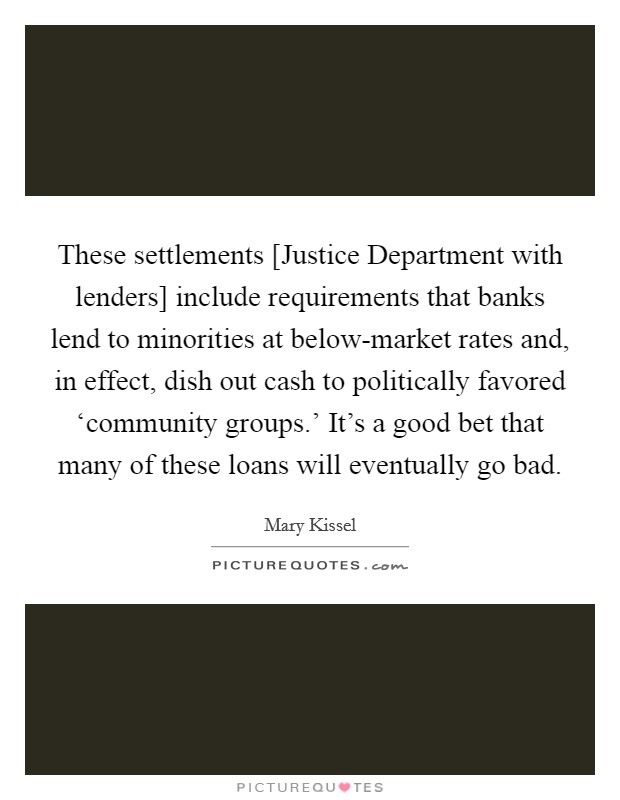These settlements [Justice Department with lenders] include requirements that banks lend to minorities at below-market rates and, in effect, dish out cash to politically favored ‘community groups.' It's a good bet that many of these loans will eventually go bad. Picture Quote #1