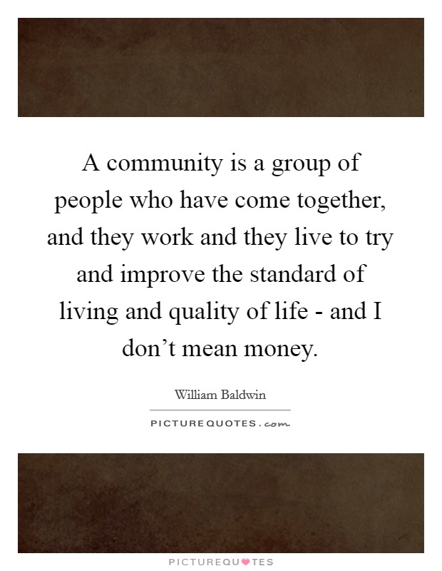 A community is a group of people who have come together, and they work and they live to try and improve the standard of living and quality of life - and I don't mean money. Picture Quote #1