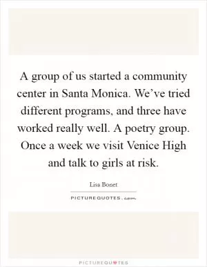 A group of us started a community center in Santa Monica. We’ve tried different programs, and three have worked really well. A poetry group. Once a week we visit Venice High and talk to girls at risk Picture Quote #1