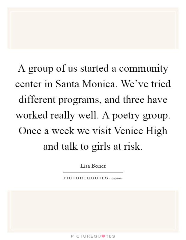 A group of us started a community center in Santa Monica. We've tried different programs, and three have worked really well. A poetry group. Once a week we visit Venice High and talk to girls at risk. Picture Quote #1