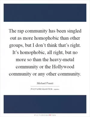The rap community has been singled out as more homophobic than other groups, but I don’t think that’s right. It’s homophobic, all right, but no more so than the heavy-metal community or the Hollywood community or any other community Picture Quote #1